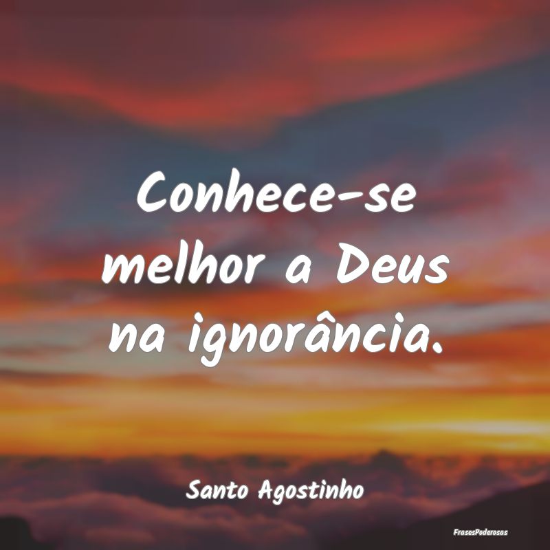 Conhece-se melhor a Deus na ignorância....