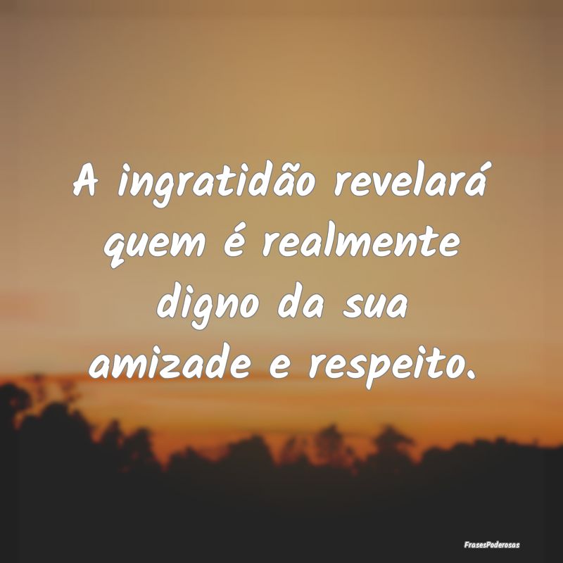 A ingratidão revelará quem é realmente digno da...