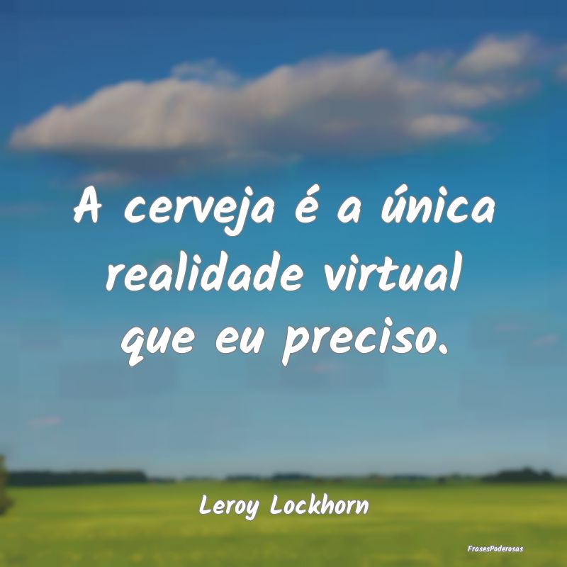 A cerveja é a única realidade virtual que eu pre...