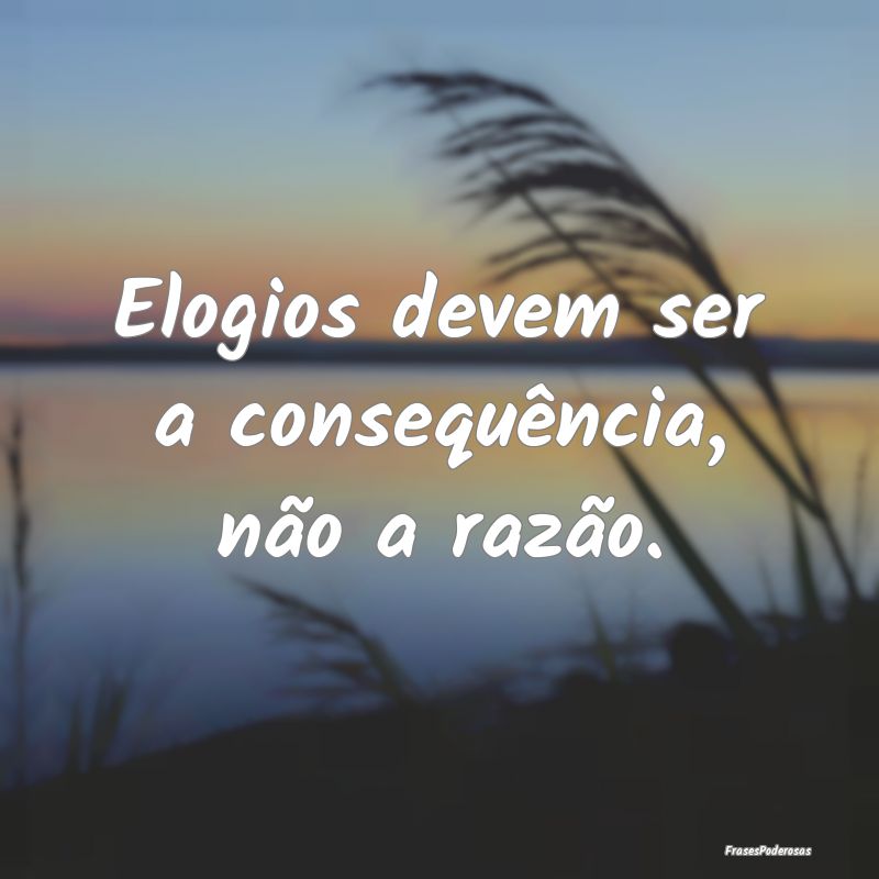 Elogios devem ser a consequência, não a razão.
...