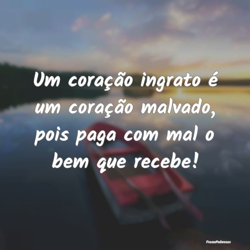 Um coração ingrato é um coração malvado, pois...