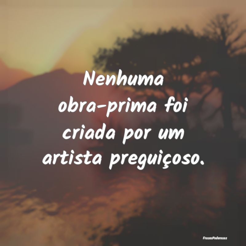Nenhuma obra-prima foi criada por um artista pregu...
