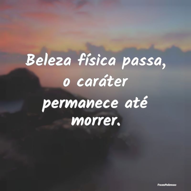 Beleza física passa, o caráter permanece até mo...