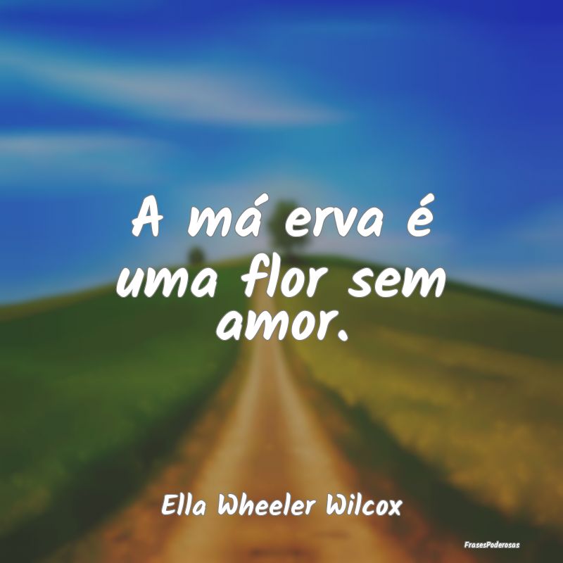 A má erva é uma flor sem amor....