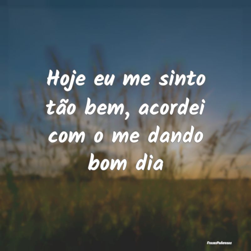 Hoje eu me sinto tão bem, acordei com o me dando ...
