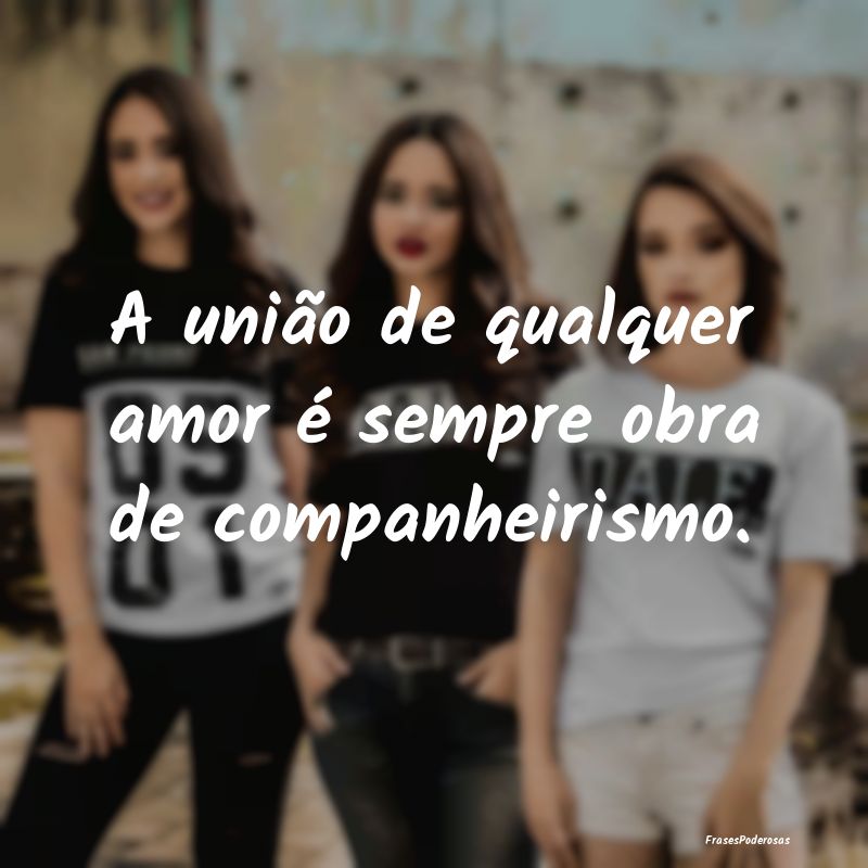 A união de qualquer amor é sempre obra de compan...