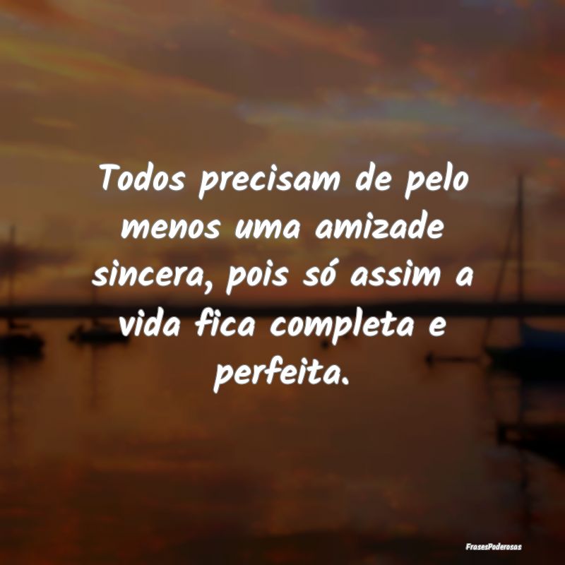 Todos precisam de pelo menos uma amizade sincera, ...
