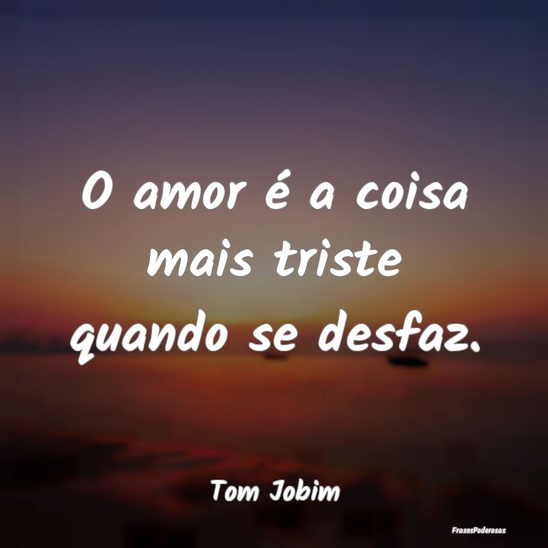 O amor é a coisa mais triste quando se desfaz....
