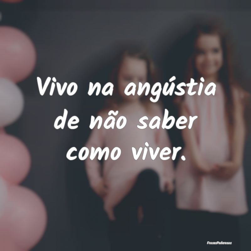 Vivo na angústia de não saber como viver. 
...