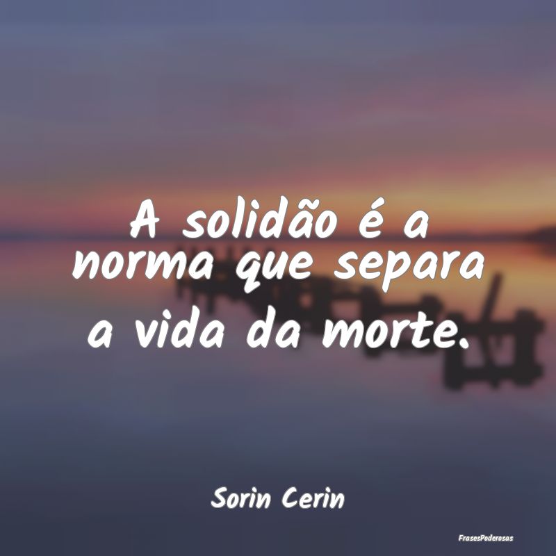 A solidão é a norma que separa a vida da morte....