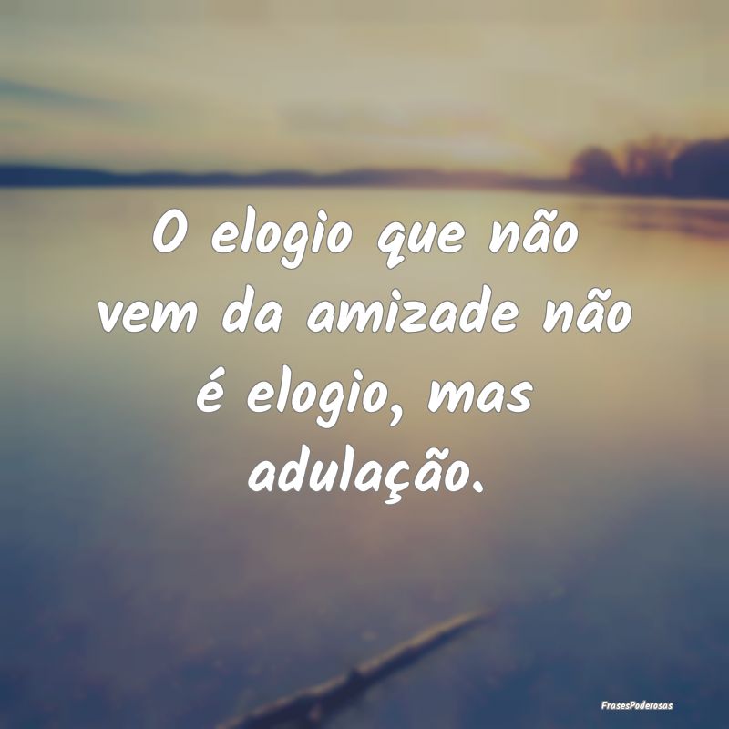 O elogio que não vem da amizade não é elogio, m...