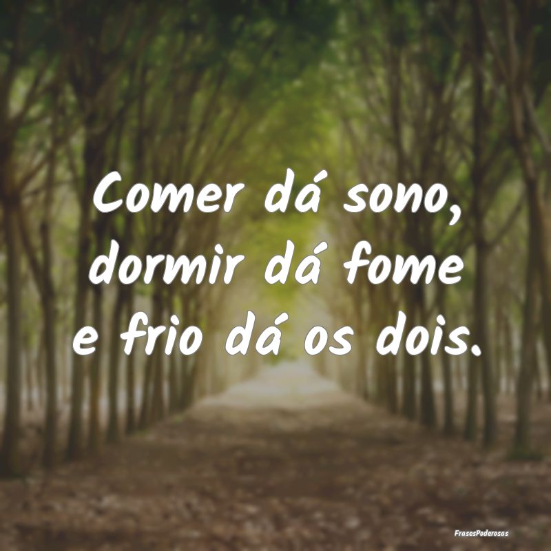 Comer dá sono, dormir dá fome e frio dá os dois...