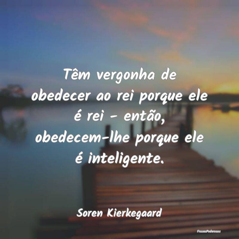 Têm vergonha de obedecer ao rei porque ele é rei... Têm vergonha de obedecer ao rei porque ele é rei...
