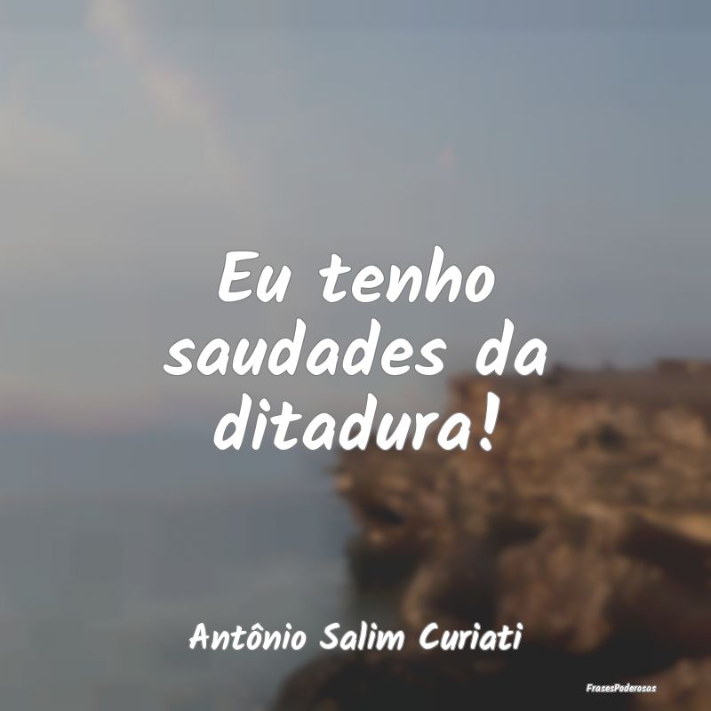 Eu tenho saudades da ditadura!...