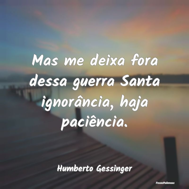 Mas me deixa fora dessa guerra Santa ignorância, ...