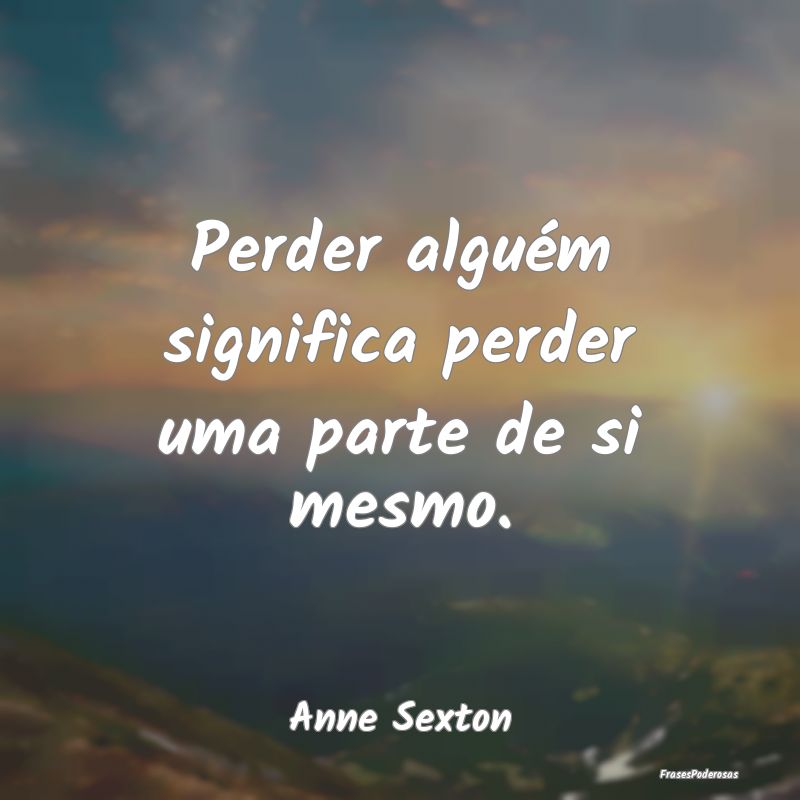 Perder alguém significa perder uma parte de si me...