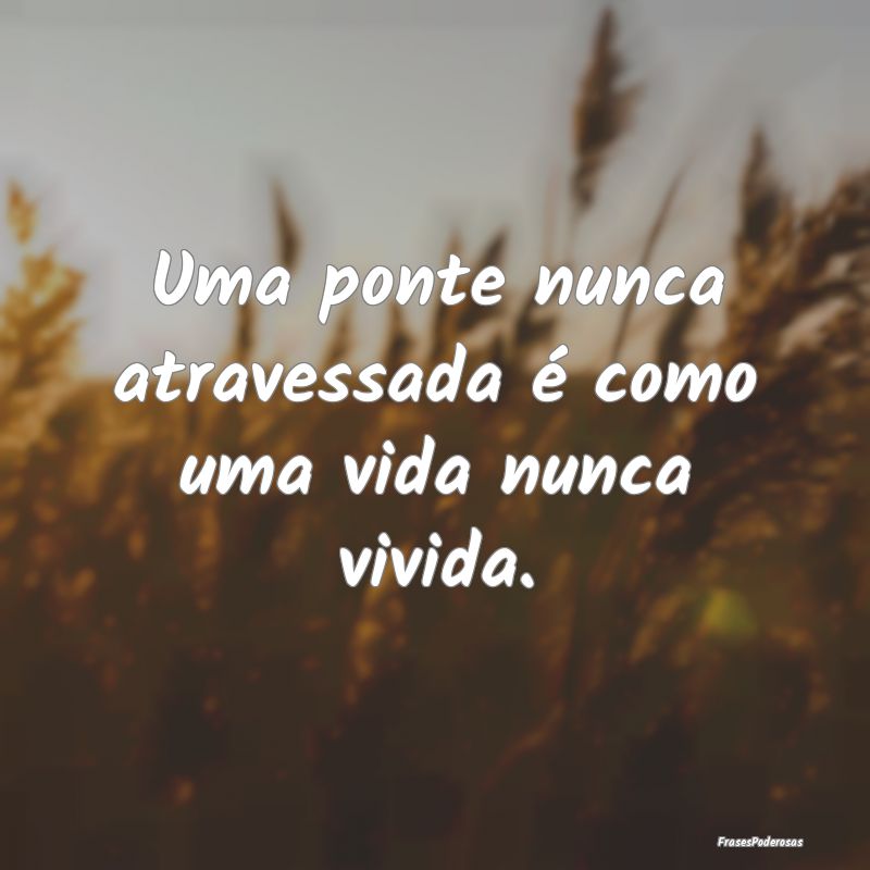 Uma ponte nunca atravessada é como uma vida nunca...