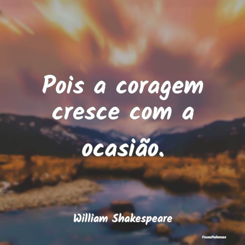 Pois a coragem cresce com a ocasião....