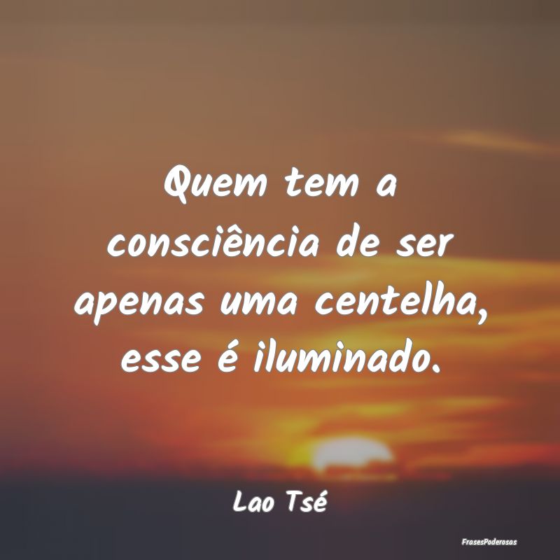 Quem tem a consciência de ser apenas uma centelha...