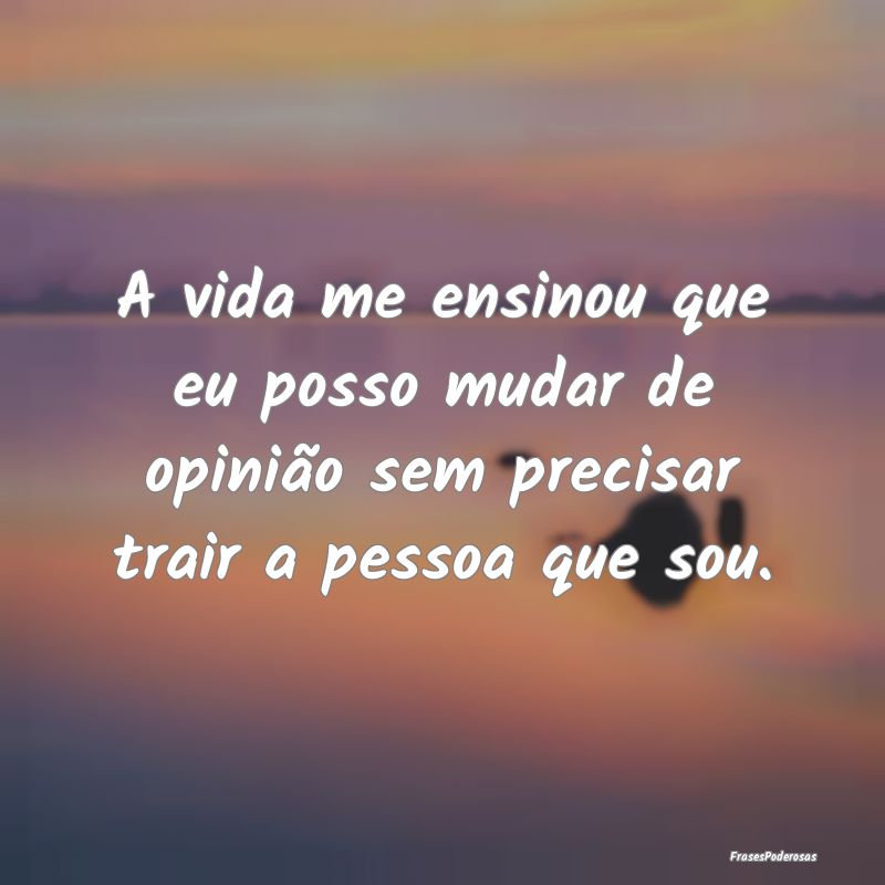 A vida me ensinou que eu posso mudar de opinião s...
