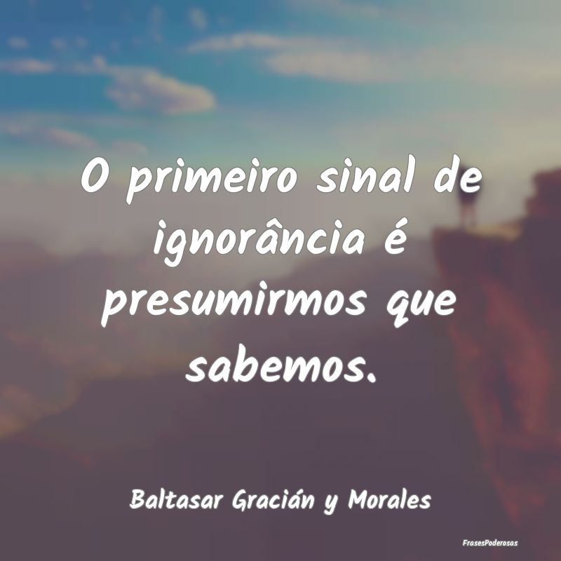 O primeiro sinal de ignorância é presumirmos que...