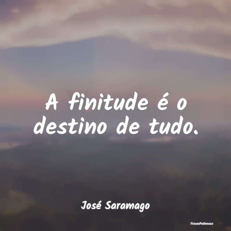 A finitude é o destino de tudo....