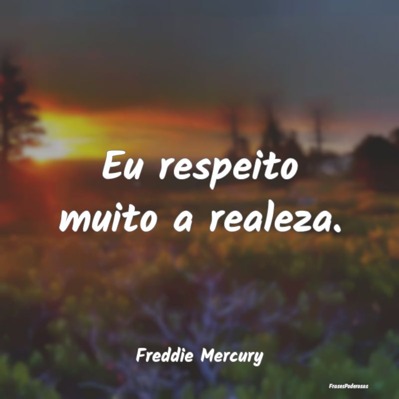 Eu respeito muito a realeza....