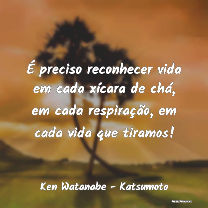 É preciso reconhecer vida em cada xícara de chá... É preciso reconhecer vida em cada xícara de chá...
