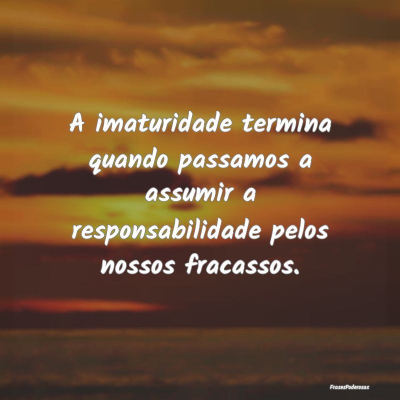 Frases de Responsabilidade - A imaturidade termina quando passamos a assumir a ...