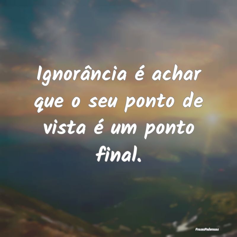 Ignorância é achar que o seu ponto de vista é u...
