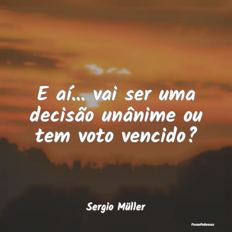 E aí... vai ser uma decisão unânime ou tem voto...