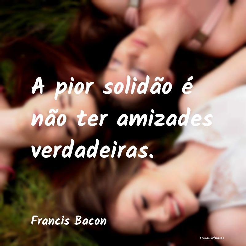A pior solidão é não ter amizades verdadeiras....