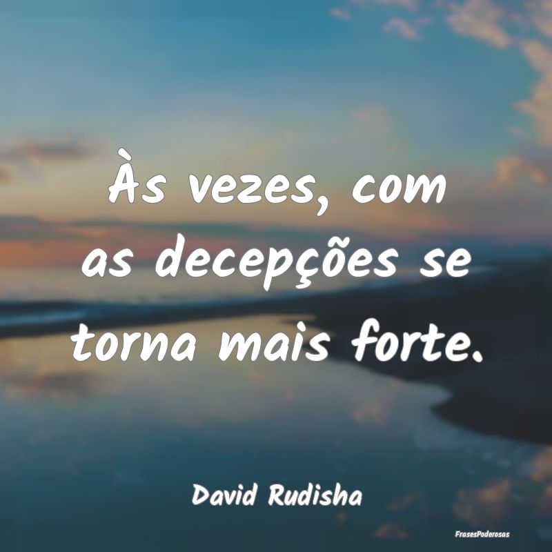 Às vezes, com as decepções se torna mais forte....