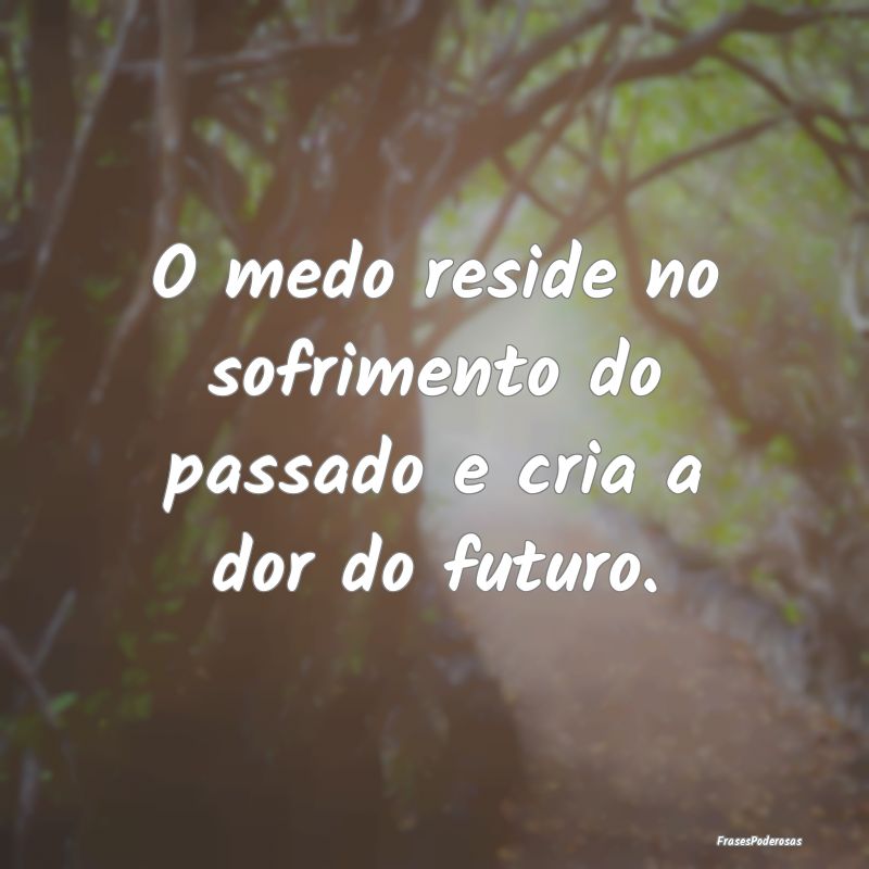 O medo reside no sofrimento do passado e cria a do...