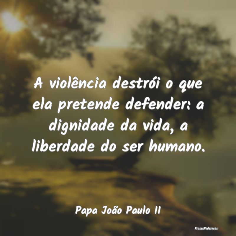 A violência destrói o que ela pretende defender:... A violência destrói o que ela pretende defender:...