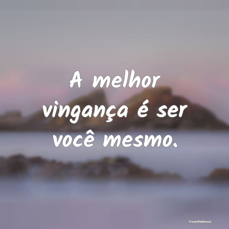 A melhor vingança é ser você mesmo.
...