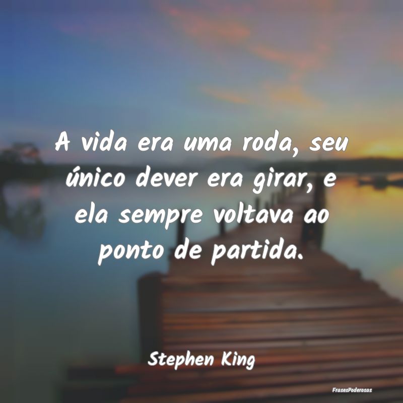 A vida era uma roda, seu único dever era girar, e...