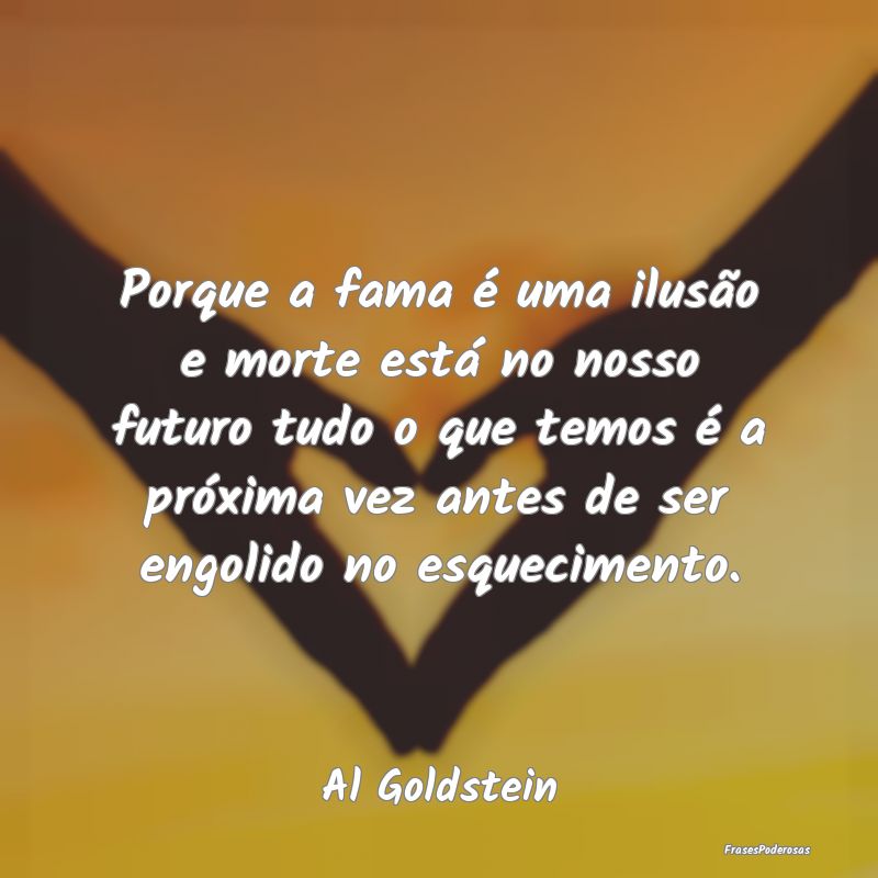 Porque a fama é uma ilusão e morte está no noss...