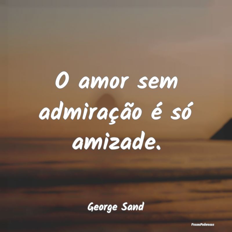 O amor sem admiração é só amizade....