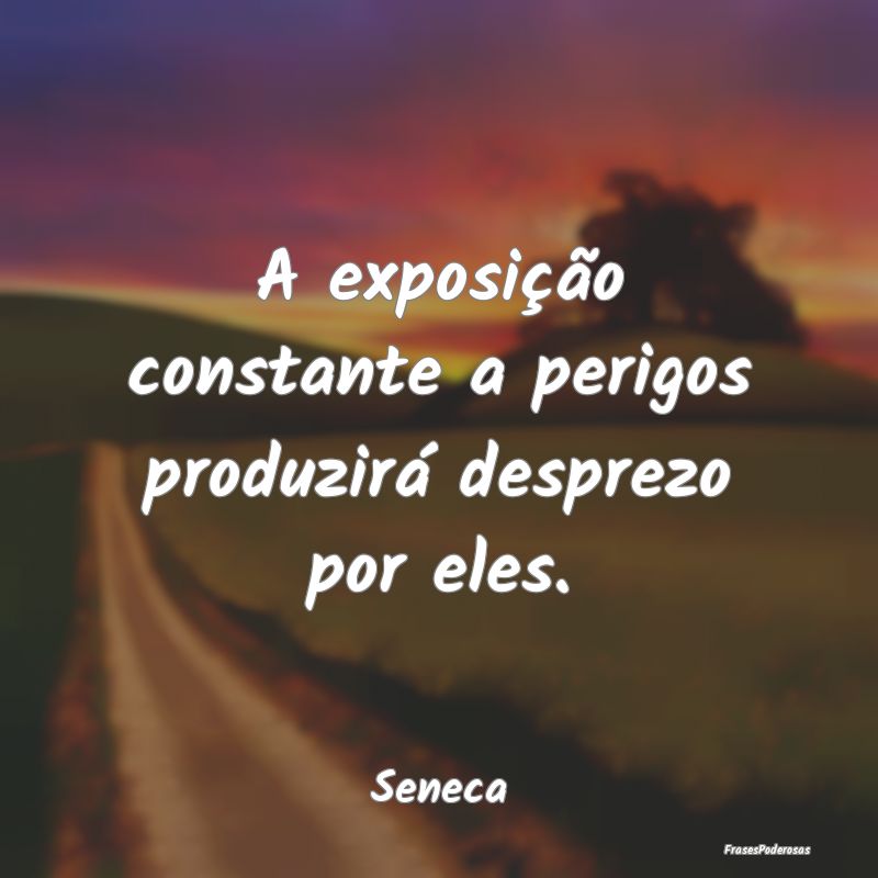 Frases de Desprezo - A exposição constante a perigos produzirá despr...