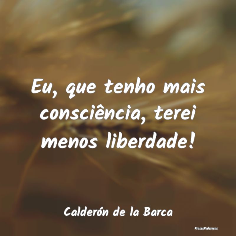 Eu, que tenho mais consciência, terei menos liber...