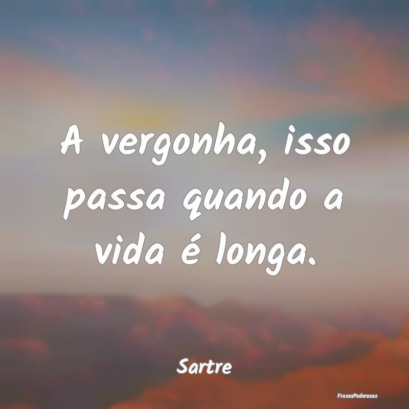 A vergonha, isso passa quando a vida é longa....