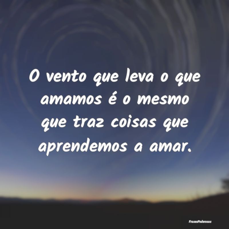 O vento que leva o que amamos é o mesmo que traz ...