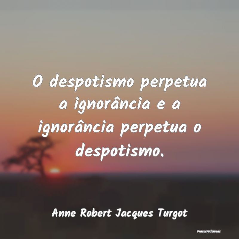 O despotismo perpetua a ignorância e a ignorânci...