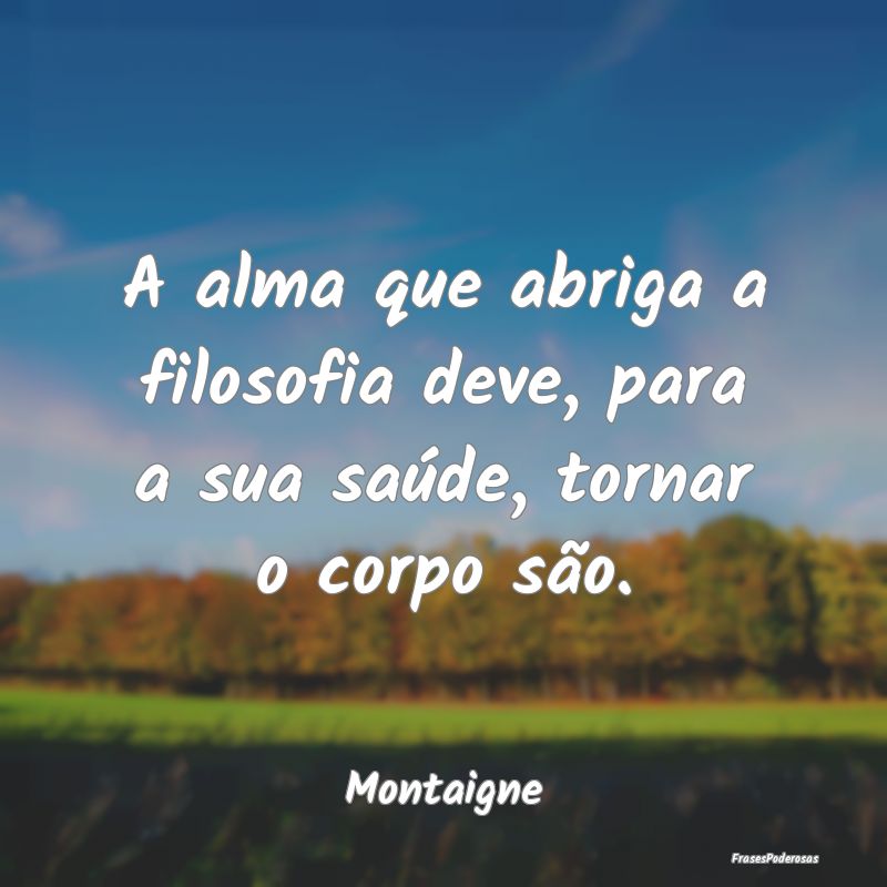 A alma que abriga a filosofia deve, para a sua sa...