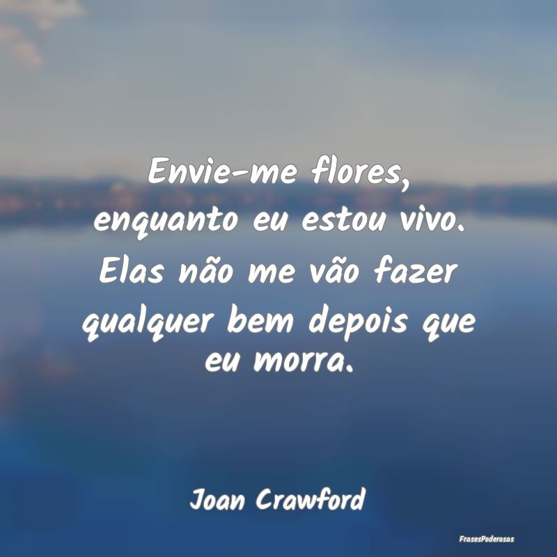 Envie-me flores, enquanto eu estou vivo. Elas não... Envie-me flores, enquanto eu estou vivo. Elas não...