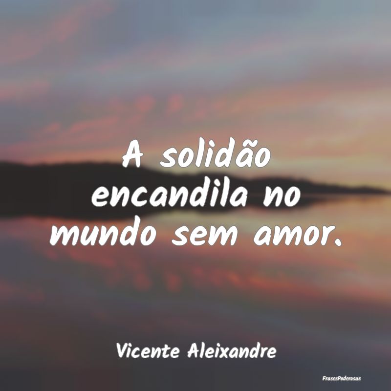 A solidão encandila no mundo sem amor....