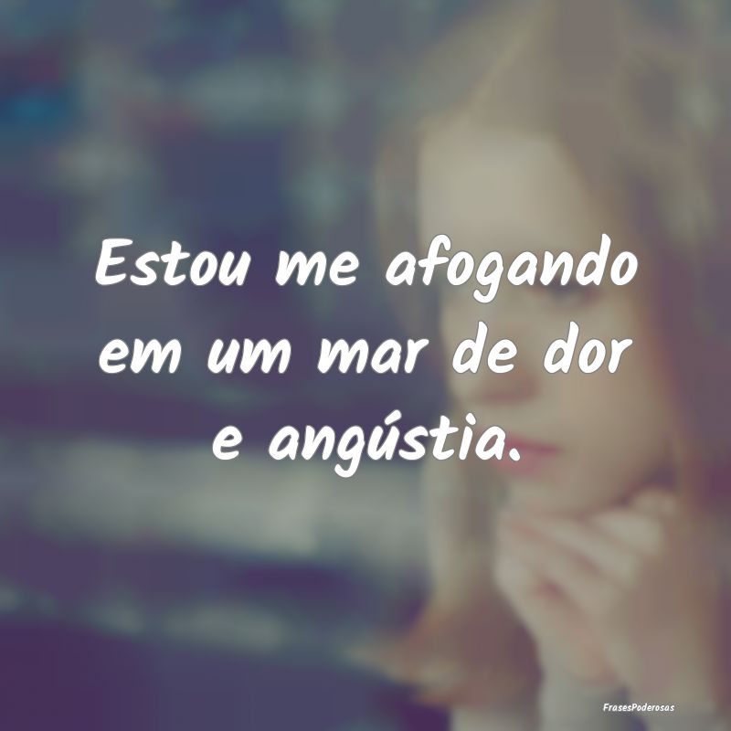 Estou me afogando em um mar de dor e angústia.
...