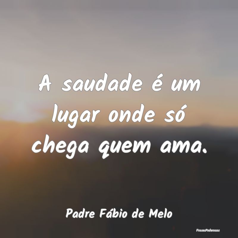 A saudade é um lugar onde só chega quem ama....