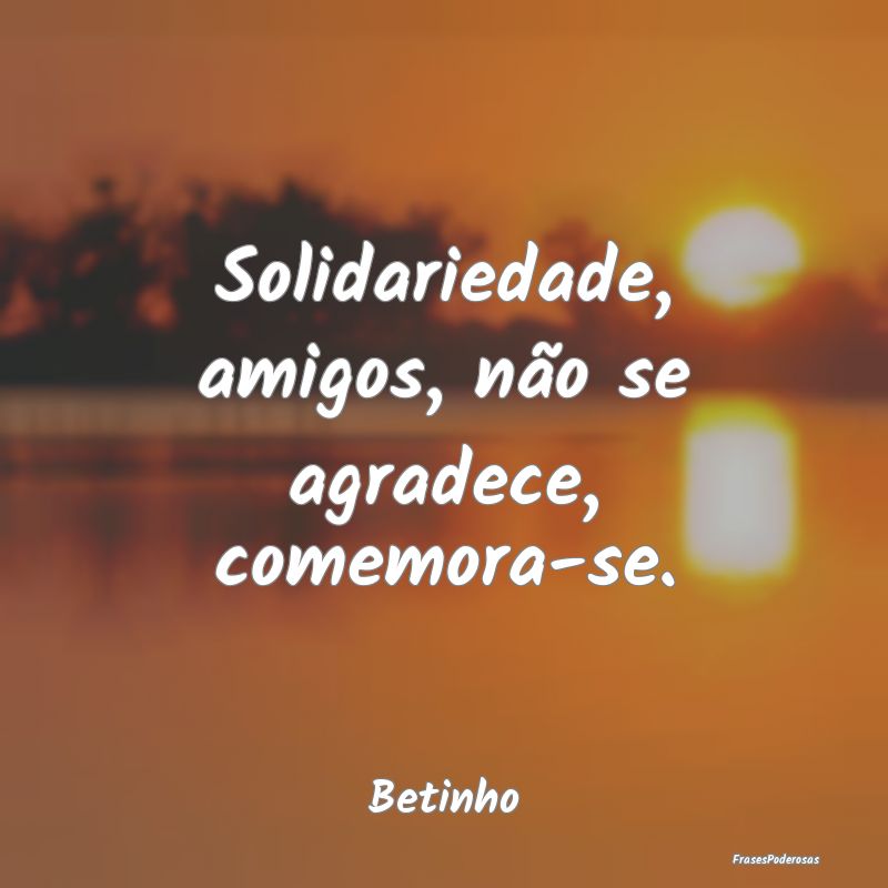 Frases de Solidariedade - Solidariedade, amigos, não se agradece, comemora-...